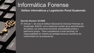 Informática Forense
Delitos informáticos y Legislación Penal Guatemala
Decreto Número 32-2006
 Artículo 1. Se crea el Instituto Nacional de Ciencias Forenses de
Guatemala, INACIF, como institución auxiliar de la administración
de justicia, con autonomía funcional, personalidad jurídica y
patrimonio propio. Tiene competencia a nivel nacional y la
responsabilidad en materia de peritajes técnicos científicos de
conformidad con la presente ley.
 