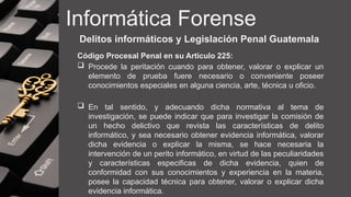Informática Forense
Delitos informáticos y Legislación Penal Guatemala
Código Procesal Penal en su Articulo 225:
 Procede la peritación cuando para obtener, valorar o explicar un
elemento de prueba fuere necesario o conveniente poseer
conocimientos especiales en alguna ciencia, arte, técnica u oficio.
 En tal sentido, y adecuando dicha normativa al tema de
investigación, se puede indicar que para investigar la comisión de
un hecho delictivo que revista las características de delito
informático, y sea necesario obtener evidencia informática, valorar
dicha evidencia o explicar la misma, se hace necesaria la
intervención de un perito informático, en virtud de las peculiaridades
y características especificas de dicha evidencia, quien de
conformidad con sus conocimientos y experiencia en la materia,
posee la capacidad técnica para obtener, valorar o explicar dicha
evidencia informática.
 