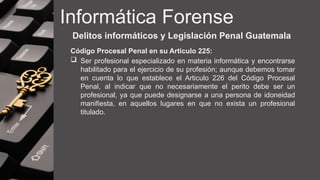 Informática Forense
Delitos informáticos y Legislación Penal Guatemala
Código Procesal Penal en su Articulo 225:
 Ser profesional especializado en materia informática y encontrarse
habilitado para el ejercicio de su profesión; aunque debemos tomar
en cuenta lo que establece el Articulo 226 del Código Procesal
Penal, al indicar que no necesariamente el perito debe ser un
profesional, ya que puede designarse a una persona de idoneidad
manifiesta, en aquellos lugares en que no exista un profesional
titulado.
 