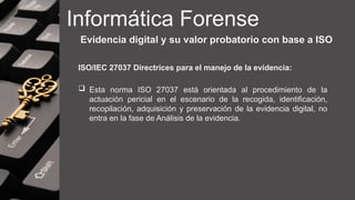 Informática Forense
Evidencia digital y su valor probatorio con base a ISO
ISO/IEC 27037 Directrices para el manejo de la evidencia:
 Esta norma ISO 27037 está orientada al procedimiento de la
actuación pericial en el escenario de la recogida, identificación,
recopilación, adquisición y preservación de la evidencia digital, no
entra en la fase de Análisis de la evidencia.
 