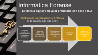 Informática Forense
Evidencia digital y su valor probatorio con base a ISO
Equipos y
medios de
almacenamiento
y dispositivos
periféricos.
Sistemas
críticos (alta
exigencia de
disponibilidad).
Ordenadores y
dispositivos
conectados en
red.
Dispositivos
móviles.
Sistema de
circuito cerrado
de televisión
digital.
Tipología de los Dispositivos y Entornos
de la acuerdo a la ISO 27037
 