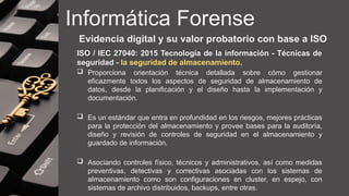 Informática Forense
Evidencia digital y su valor probatorio con base a ISO
ISO / IEC 27040: 2015 Tecnología de la información - Técnicas de
seguridad - la seguridad de almacenamiento.
 Proporciona orientación técnica detallada sobre cómo gestionar
eficazmente todos los aspectos de seguridad de almacenamiento de
datos, desde la planificación y el diseño hasta la implementación y
documentación.
 Es un estándar que entra en profundidad en los riesgos, mejores prácticas
para la protección del almacenamiento y provee bases para la auditoría,
diseño y revisión de controles de seguridad en el almacenamiento y
guardado de información.
 Asociando controles físico, técnicos y administrativos, así como medidas
preventivas, detectivas y correctivas asociadas con los sistemas de
almacenamiento como son configuraciones en cluster, en espejo, con
sistemas de archivo distribuidos, backups, entre otras.
 