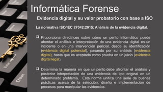 Informática Forense
Evidencia digital y su valor probatorio con base a ISO
La normativa ISO/IEC 27042:2015: Análisis de la evidencia digital.
 Proporciona directrices sobre cómo un perito informático puede
abordar el análisis e interpretación de una evidencia digital en un
incidente o en una intervención pericial, desde su identificación
(evidencia digital potencial), pasando por su análisis (evidencia
digital), hasta que es aceptada como prueba en un juicio (evidencia
digital legal).
 Determina la manera en que un perito debe afrontar el análisis y
posterior interpretación de una evidencia de tipo original en un
determinado problema. Esta norma unifica una serie de buenas
prácticas acerca de la selección, diseño e implementación de
procesos para manipular las evidencias.
 