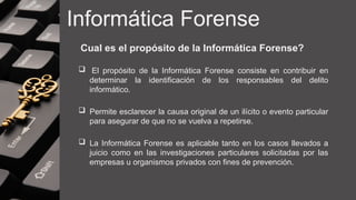 Informática Forense
Cual es el propósito de la Informática Forense?
 El propósito de la Informática Forense consiste en contribuir en
determinar la identificación de los responsables del delito
informático.
 Permite esclarecer la causa original de un ilícito o evento particular
para asegurar de que no se vuelva a repetirse.
 La Informática Forense es aplicable tanto en los casos llevados a
juicio como en las investigaciones particulares solicitadas por las
empresas u organismos privados con fines de prevención.
 