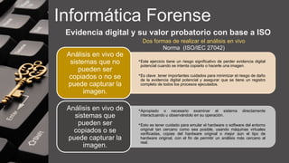 Informática Forense
Evidencia digital y su valor probatorio con base a ISO
•Este ejercicio tiene un riesgo significativo de perder evidencia digital
potencial cuando se intenta copiarlo o hacerle una imagen.
•Es clave tener importantes cuidados para minimizar el riesgo de daño
de la evidencia digital potencial y asegurar que se tiene un registro
completo de todos los procesos ejecutados.
Análisis en vivo de
sistemas que no
pueden ser
copiados o no se
puede capturar la
imagen.
•Apropiado o necesario examinar el sistema directamente
interactuando u observándolo en su operación.
•Esto es tener cuidado para emular el hardware o software del entorno
original tan cercano como sea posible, usando máquinas virtuales
verificadas, copias del hardware original o mejor aún el tipo de
hardware original, con el fin de permitir un análisis más cercano al
real.
Análisis en vivo de
sistemas que
pueden ser
copiados o se
puede capturar la
imagen.
Dos formas de realizar el análisis en vivo
Norma (ISO/IEC 27042)
 