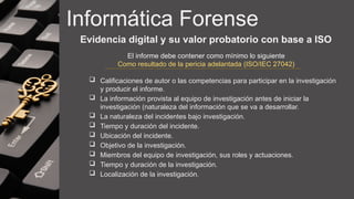 Informática Forense
Evidencia digital y su valor probatorio con base a ISO
 Calificaciones de autor o las competencias para participar en la investigación
y producir el informe.
 La información provista al equipo de investigación antes de iniciar la
investigación (naturaleza del información que se va a desarrollar.
 La naturaleza del incidentes bajo investigación.
 Tiempo y duración del incidente.
 Ubicación del incidente.
 Objetivo de la investigación.
 Miembros del equipo de investigación, sus roles y actuaciones.
 Tiempo y duración de la investigación.
 Localización de la investigación.
El informe debe contener como mínimo lo siguiente
Como resultado de la pericia adelantada (ISO/IEC 27042)
 