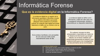 Informática Forense
Que es la evidencia digital en la Informática Forense?
Es la certeza manifiesta y tan perceptible
de una cosa que nadie puede
racionalmente dudar de ella.
Es cualquier mensaje de datos
almacenados y trasmitidos por medio de
un Sistema de Información que tengan
relación con el hecho indebido que
comprometa gravemente el sistema y que
posteriormente guie a los investigadores
al descubrimiento de los incriminados.
La evidencia digital es un registro de la
información guardada o difundida a través
de un sistema informático que puede
utilizarse como prueba en un proceso
judicial. Es cualquier dato digital que pueda
relacionar un delito con su víctima o con su
autor.
La evidencia digital se define como
información y datos de valor para una
investigación almacenada, recibida o
transmitida por un dispositivo electrónico.
La evidencia digital puede:
 Está latente (oculta), como huellas digitales o evidencia de ADN
 Cruza fronteras jurisdiccionales rápida y fácilmente
 Se puede alterar, dañar o destruir con poco esfuerzo
 Puede ser sensible al tiempo.
 