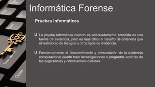 Informática Forense
Pruebas Informáticas
 La prueba informática cuando es adecuadamente obtenida es una
fuente de evidencia, pero es más difícil el desafío de obtenerla que
el testimonio de testigos u otros tipos de evidencia.
 Frecuentemente el descubrimiento y presentación de la evidencia
computacional puede traer investigaciones o preguntas además de
las sugerencias y conclusiones exitosas.
 
