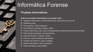 Informática Forense
Pruebas Informáticas
Entre las pruebas informáticas se pueden citar:
 Registros (de sesión) y otra evidencia de instrucción de una red
 Software pirata
 Pornografía y otras imágenes
 Documentos normales, cartas, notas
 Correo electrónico, fax y otra correspondencia electrónicamente transmitida
 Información financiera y transacciones
 Lista de clientes, víctimas, socios
 Archivos cache (memoria intermedia)
 Cookies de Internet y sitios visitados
 Datos personales o de la compañía
 Datos borrados o escondidos
 