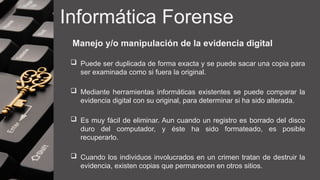 Informática Forense
Manejo y/o manipulación de la evidencia digital
 Puede ser duplicada de forma exacta y se puede sacar una copia para
ser examinada como si fuera la original.
 Mediante herramientas informáticas existentes se puede comparar la
evidencia digital con su original, para determinar si ha sido alterada.
 Es muy fácil de eliminar. Aun cuando un registro es borrado del disco
duro del computador, y éste ha sido formateado, es posible
recuperarlo.
 Cuando los individuos involucrados en un crimen tratan de destruir la
evidencia, existen copias que permanecen en otros sitios.
 