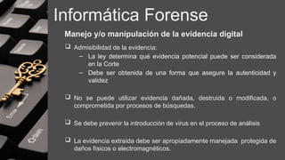 Informática Forense
Manejo y/o manipulación de la evidencia digital
 Admisibilidad de la evidencia:
– La ley determina qué evidencia potencial puede ser considerada
en la Corte
– Debe ser obtenida de una forma que asegure la autenticidad y
validez
 No se puede utilizar evidencia dañada, destruida o modificada, o
comprometida por procesos de búsquedas.
 Se debe prevenir la introducción de virus en el proceso de análisis
 La evidencia extraída debe ser apropiadamente manejada protegida de
daños físicos o electromagnéticos.
 
