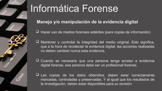 Informática Forense
Manejo y/o manipulación de la evidencia digital
 Hacer uso de medios forenses estériles (para copias de información)
 Mantener y controlar la integridad del medio original. Esto significa,
que a la hora de recolectar la evidencia digital, las acciones realizadas
no deben cambiar nunca esta evidencia.
 Cuando se necesario que una persona tenga acceso a evidencia
digital forense, esa persona debe ser un profesional forense.
 Las copias de los datos obtenidos, deben estar correctamente
marcadas, controladas y preservadas. Y al igual que los resultados de
la investigación, deben estar disponibles para su revisión.
 