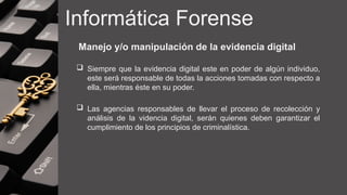 Informática Forense
Manejo y/o manipulación de la evidencia digital
 Siempre que la evidencia digital este en poder de algún individuo,
este será responsable de todas la acciones tomadas con respecto a
ella, mientras éste en su poder.
 Las agencias responsables de llevar el proceso de recolección y
análisis de la videncia digital, serán quienes deben garantizar el
cumplimiento de los principios de criminalística.
 