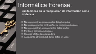 Informática Forense
Limitaciones en la recopilación de información como
evidencia
 No se encuentra o recuperan los datos borrados
 No se recuperan las contraseñas de protección de datos
 No se encuentran o recuperan los datos ocultos
 Pérdida o corrupción de datos
 Colapso total de la computadora
 Asegurar la admisibilidad de los datos en juicio.
 