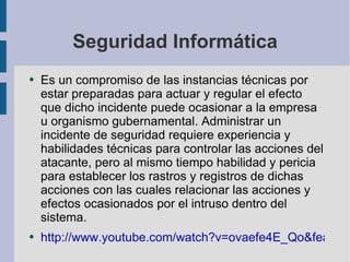Seguridad Informática Es un compromiso de las instancias técnicas por estar preparadas para actuar y regular el efecto que dicho incidente puede ocasionar a la empresa u organismo gubernamental. Administrar un incidente de seguridad requiere experiencia y habilidades técnicas para controlar las acciones del atacante, pero al mismo tiempo habilidad y pericia para establecer los rastros y registros de dichas acciones con las cuales relacionar las acciones y efectos ocasionados por el intruso dentro del sistema. http://www.youtube.com/watch?v=ovaefe4E_Qo&feature=related 