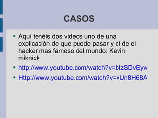 CASOS Aquí tenéis dos videos uno de una  explicación  de que puede pasar y el de el hacker mas famoso del mundo: Kevin miknick  http://www.youtube.com/watch?v=bIzSDvEywEc Http://www.youtube.com/watch?v=vUn8H68ARvs&feature=related 