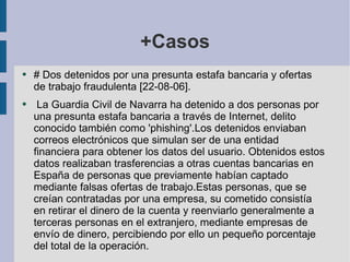 +Casos # Dos detenidos por una presunta estafa bancaria y ofertas de trabajo fraudulenta [22-08-06]. La Guardia Civil de Navarra ha detenido a dos personas por una presunta estafa bancaria a través de Internet, delito conocido también como 'phishing'.Los detenidos enviaban correos electrónicos que simulan ser de una entidad financiera para obtener los datos del usuario. Obtenidos estos datos realizaban trasferencias a otras cuentas bancarias en España de personas que previamente habían captado mediante falsas ofertas de trabajo.Estas personas, que se creían contratadas por una empresa, su cometido consistía en retirar el dinero de la cuenta y reenviarlo generalmente a terceras personas en el extranjero, mediante empresas de envío de dinero, percibiendo por ello un pequeño porcentaje del total de la operación. 