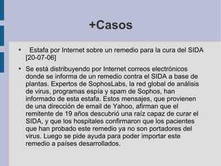 +Casos Estafa por Internet sobre un remedio para la cura del SIDA [20-07-06]  Se está distribuyendo por Internet correos electrónicos donde se informa de un remedio contra el SIDA a base de plantas. Expertos de SophosLabs, la red global de análisis de virus, programas espía y spam de Sophos, han informado de esta estafa. Estos mensajes, que provienen de una dirección de email de Yahoo, afirman que el remitente de 19 años descubrió una raíz capaz de curar el SIDA, y que los hospitales confirmaron que los pacientes que han probado este remedio ya no son portadores del virus. Luego se pide ayuda para poder importar este remedio a países desarrollados. 