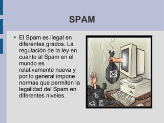 SPAM El Spam es ilegal en diferentes grados. La regulación de la ley en cuanto al Spam en el mundo es relativamente nueva y por lo general impone normas que permiten la legalidad del Spam en diferentes niveles.  