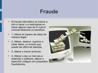Fraude El fraude informático es inducir a otro a hacer o a restringirse en hacer alguna cosa de lo cual el criminal obtendrá un beneficio.  1. Alterar el ingreso de datos de manera ilegal.  2. Alterar, destruir, suprimir o robar datos, un evento que puede ser difícil de detectar. 3. Alterar o borrar archivos. 4. Alterar o dar un mal uso a sistemas o software, alterar o reescribir códigos con propósitos fraudulentos.  