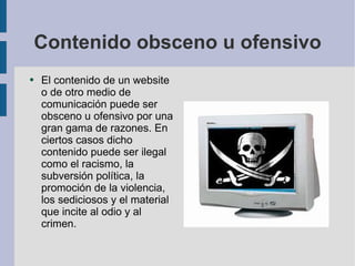 Contenido obsceno u ofensivo El contenido de un website o de otro medio de comunicación puede ser obsceno u ofensivo por una gran gama de razones. En ciertos casos dicho contenido puede ser ilegal como el racismo, la subversión política, la promoción de la violencia, los sediciosos y el material que incite al odio y al crimen. 