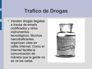 Trafico de Drogas Venden drogas ilegales a través de emails codificados y otros instrumentos tecnológicos. Muchos narcotraficantes organizan citas en cafés Internet. Como el Internet facilita la comunicación de manera que la gente no se ve las caras.  