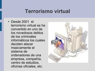 Terrorismo virtual Desde 2001  el terrorismo virtual se ha convertido en uno de los novedosos delitos de los criminales informáticos los cuales deciden atacar masivamente el sistema de ordenadores de una empresa, compañía, centro de estudios, oficinas oficiales, etc.  