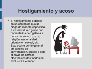 Hostigamiento y acoso El hostigamiento o acoso es un contenido que se dirige de manera específica a un individuo o grupo con comentarios derogativos a causa de su sexo, raza, religión, nacionalidad, orientación sexual, etc. Esto ocurre por lo general en canales de conversación, grupos o con el envío de correos electrónicos destinados en exclusiva a ofender 