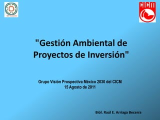 "Gestión Ambiental de
Proyectos de Inversión"

 Grupo Visión Prospectiva México 2030 del CICM
               15 Agosto de 2011




                               Biól. Raúl E. Arriaga Becerra
 