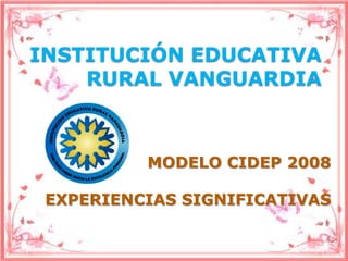 INSTITUCIÓN EDUCATIVA
    RURAL VANGUARDIA



          MODELO CIDEP 2008

 EXPERIENCIAS SIGNIFICATIVAS
 