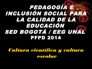 PEDAGOGÍA E
INCLUSIÓN SOCIAL PARA
LA CALIDAD DE LA
EDUCACIÓN
SED BOGOTÁ / EEG UNAL
PFPD 2014
Cultura científica y cultura
escolar
 