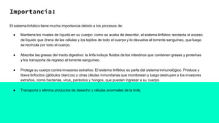 Importancia:
El sistema linfático tiene mucha importancia debido a los procesos de:
● Mantiene los niveles de líquido en su cuerpo: como se acaba de describir, el sistema linfático recolecta el exceso
de líquido que drena de las células y los tejidos de todo el cuerpo y lo devuelve al torrente sanguíneo, que luego
se recircula por todo el cuerpo.
● Absorbe las grasas del tracto digestivo: la linfa incluye fluidos de los intestinos que contienen grasas y proteínas
y los transporta de regreso al torrente sanguíneo.
● Protege su cuerpo contra invasores extraños: El sistema linfático es parte del sistema inmunológico. Produce y
libera linfocitos (glóbulos blancos) y otras células inmunitarias que monitorean y luego destruyen a los invasores
extraños, como bacterias, virus, parásitos y hongos, que pueden ingresar a su cuerpo.
● Transporta y elimina productos de desecho y células anormales de la linfa.
 