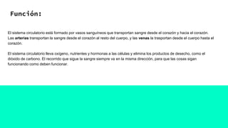 Función:
El sistema circulatorio está formado por vasos sanguíneos que transportan sangre desde el corazón y hacia el corazón.
Las arterias transportan la sangre desde el corazón al resto del cuerpo, y las venas la trasportan desde el cuerpo hasta el
corazón.
El sistema circulatorio lleva oxígeno, nutrientes y hormonas a las células y elimina los productos de desecho, como el
dióxido de carbono. El recorrido que sigue la sangre siempre va en la misma dirección, para que las cosas sigan
funcionando como deben funcionar.
 