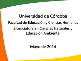 Universidad de Córdoba
Facultad de Educación y Ciencias Humanas
Licenciatura en Ciencias Naturales y
Educación Ambiental
Mayo de 2014
 