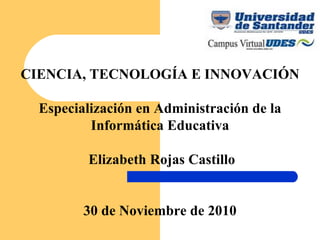 CIENCIA, TECNOLOGÍA E INNOVACIÓN Especialización en Administración de la Informática Educativa   Elizabeth Rojas Castillo 30 de Noviembre de 2010 
