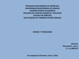 REPUBLICA BOLIVARIANA DE VENEZUELA
UNIVERSIDAD BICENTENARIA DE ARAGUA
VICERRECTORADO ACADEMICO
FACULTAD DE CIENCIAS JURIDICAS Y POLITICAS
ESCUELA DE DERECHO
SAN JOAQUIN DE TURMERO-ESTADO ARAGUA
CIENCIA Y TECNOLOGÍA
Alumno:
Pimentel R., Luis E.
C.I: 15.490.257
San Joaquín de Turmero, Junio 2.016
 