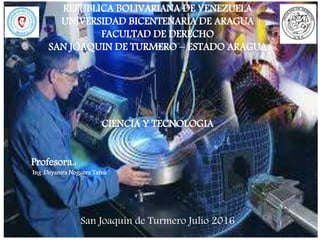 REPUBLICA BOLIVARIANA DE VENEZUELA
UNIVERSIDAD BICENTENARIA DE ARAGUA
FACULTAD DE DERECHO
SAN JOAQUIN DE TURMERO – ESTADO ARAGUA
CIENCIA Y TECNOLOGIA
Profesora.:
Ing .Deyanira Noguera Tarea
San Joaquín de Turmero Julio 2016
 