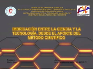 REPÚBLICA BOLIVARIANA DE VENEZUELA
A.C. ESTUDIOS SUPERIORES GERENCIALES CORPORATIVOS VALES DEL TUY
UNIVERSIDAD BICENTENARIA DE ARAGUA
CENTRO REGIONAL DE APOYO TECNOLOGICO VALLES DEL TUY
ASIGNATURA: CIENCIA, TECNOLOGÍA Y SOCIEDAD
Profesora:
Mayira Bravo
Alumno:
Jorge Luis Villamizar Suarez- C.I.: 16.935.757
 