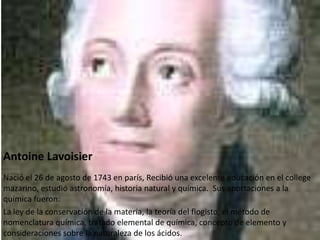 Antoine Lavoisier
Nació el 26 de agosto de 1743 en parís, Recibió una excelente educación en el college
mazarino, estudió astronomía, historia natural y química. Sus aportaciones a la
química fueron:
La ley de la conservación de la materia, la teoría del flogisto, el método de
nomenclatura química, tratado elemental de química, concepto de elemento y
consideraciones sobre la naturaleza de los ácidos.
 