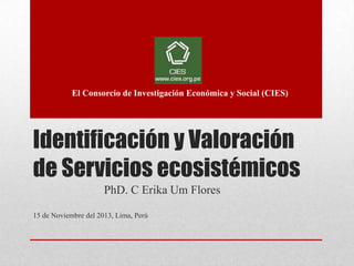 Identificación y Valoración
de Servicios ecosistémicos
PhD. C Erika Um Flores
15 de Noviembre del 2013, Lima, Perú
El Consorcio de Investigación Económica y Social (CIES)
 