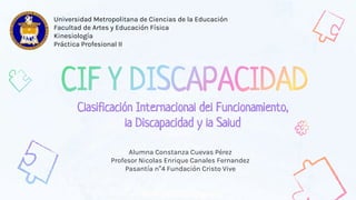 Alumna Constanza Cuevas Pérez
Profesor Nicolas Enrique Canales Fernandez
Pasantía n°4 Fundación Cristo Vive
Clasificación Internacional del Funcionamiento,
la Discapacidad y la Salud
Universidad Metropolitana de Ciencias de la Educación
Facultad de Artes y Educación Física
Kinesiología
Práctica Profesional II
 