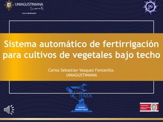 Sistema automático de fertirrigación
para cultivos de vegetales bajo techo
Carlos Sebastian Vasquez Fontanilla.
UNIAGUSTINIANA
 
