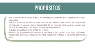 propósitos
Ser suficientemente fuertes para no romper por cortante (para soportar las cargas
aplicadas).
Resistir esfuerzos de flexión que produce el terreno, para lo cual se dispondrán
armaduras en su cara inferior. (capacidad de un material para soportar fuerzas que
se aplican de manera perpendicular a su eje longitudinal)
Adaptar a posibles movimientos del terreno.
Resistir las agresiones del terreno y del agua y su presión, si las hay. (minerales
reactividad química, acidez, corrosividad, reacciona y afecta al cemento, polímeros,
etc.)
 