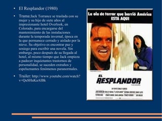 ●   El Resplandor (1980)
●   Trama:Jack Torrance se traslada con su
    mujer y su hijo de siete años al
    impresionante hotel Overlook, en
    Colorado, para encargarse del
    mantenimiento de las instalaciones
    durante la temporada invernal, época en
    la que permanece cerrado y aislado por la
    nieve. Su objetivo es encontrar paz y
    sosiego para escribir una novela. Sin
    embargo, poco después de su llegada al
    hotel, al mismo tiempo que Jack empieza
    a padecer inquietantes trastornos de
    personalidad, se suceden extraños y
    espeluznantes fenómenos paranormales.
●   Trailer: http://www.youtube.com/watch?
    v=QuSHaKaAlBk
 