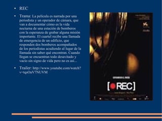 ●   REC
●   Trama: La película es narrada por una
    periodista y un operador de cámara, que
    van a documentar cómo es la vida
    nocturna de una estación de bomberos
    con la esperanza de grabar alguna misión
    importante. El cuartel recibe una llamada
    de emergencia de un edificio, que
    responden dos bomberos acompañados
    de los periodistas acudiendo al lugar de la
    llamada sin saber qué encontran. Cuando
    llegan se encuentran todo desavitado y
    vacío sin signo de vida pero no es así...
●   Trailer: http://www.youtube.com/watch?
    v=tqsOaV7NUVM
 