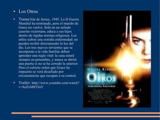 ●   Los Otros
●   Trama:Isla de Jersey, 1945. La II Guerra
    Mundial ha terminado, pero el marido de
    Grace no vuelve. Sola en un aislado
    caserón victoriano, educa a sus hijos
    dentro de rígidas normas religiosas. Los
    niños sufren una extraña enfermedad: no
    pueden recibir directamente la luz del
    día. Los tres nuevos sirvientes que se
    incorporan a la vida familiar deben
    aprender una regla vital: la casa estará
    siempre en penumbra, y nunca se abrirá
    una puerta si no se ha cerrado la anterior.
    Pero el estricto orden que Grace ha
    impuesto se verá desafiado por
    circunstancias que escapan a su control.
●   Trailer: http://www.youtube.com/watch?
    v=heZxMtFf3aY
 