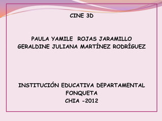 CINE 3D



    PAULA YAMILE ROJAS JARAMILLO
GERALDINE JULIANA MARTÍNEZ RODRÍGUEZ




INSTITUCIÓN EDUCATIVA DEPARTAMENTAL
             FONQUETA
             CHIA -2012
 