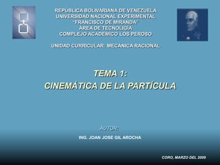 REPÚBLICA BOLIVARIANA DE VENEZUELA
  UNIVERSIDAD NACIONAL EXPERIMENTAL
        “FRANCISCO DE MIRANDA”
          ÁREA DE TECNOLIGÍA
   COMPLEJO ACADEMICO LOS PEROSO

 UNIDAD CURRICULAR: MECÁNICA RACIONAL




         TEMA 1:
CINEMÁTICA DE LA PARTÍCULA



                  AUTOR:
          ING. JOAN JOSE GIL AROCHA



                                        CORO, MARZO DEL 2009
 