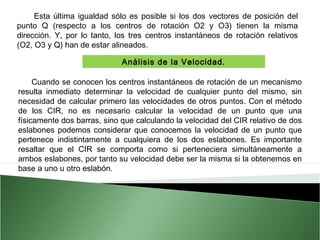 Esta última igualdad sólo es posible si los dos vectores de posición del
punto Q (respecto a los centros de rotación O2 y O3) tienen la misma
dirección. Y, por lo tanto, los tres centros instantáneos de rotación relativos
(O2, O3 y Q) han de estar alineados. 
Análisis de la Velocidad.
Cuando se conocen los centros instantáneos de rotación de un mecanismo
resulta inmediato determinar la velocidad de cualquier punto del mismo, sin
necesidad de calcular primero las velocidades de otros puntos. Con el método
de los CIR, no es necesario calcular la velocidad de un punto que una
físicamente dos barras, sino que calculando la velocidad del CIR relativo de dos
eslabones podemos considerar que conocemos la velocidad de un punto que
pertenece indistintamente a cualquiera de los dos eslabones. Es importante
resaltar que el CIR se comporta como si perteneciera simultáneamente a
ambos eslabones, por tanto su velocidad debe ser la misma si la obtenemos en
base a uno u otro eslabón.

 