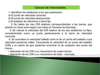 Calculo de Velocidades.
1. Identificar los eslabones a los que pertenecen:
a) El punto de velocidad conocida.
b) El punto de velocidad desconocida.
c) El eslabón de referencia o barra fija.
2. Se hallan los tres CIR relativos correspondientes a las barras, que
estarán en línea recta según nos indica el Teorema de Kennedy.
3. Se calcula la velocidad del CIR relativo de los dos eslabones no fijos,
considerándolo como un punto perteneciente a la barra de velocidad
conocida.
4. Se considera la velocidad hallada como la de un punto del eslabón cuya
velocidad queremos hallar. Conociendo la velocidad de un punto del eslabón
(CIR) y su centro de giro podemos encontrar la de cualquier otro punto del
mismo.
• Aplicación de los CIR a un mecanismo de cuatro barras.
• Aplicación de los CIR a un mecanismo de biela - manivela.

 